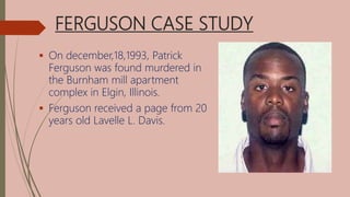 FERGUSON CASE STUDY
 On december,18,1993, Patrick
Ferguson was found murdered in
the Burnham mill apartment
complex in Elgin, Illinois.
 Ferguson received a page from 20
years old Lavelle L. Davis.
 