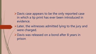 Davis case appears to be the only reported case
in which a lip print has ever been introduced in
evidence.
Later, the witnesses admitted lying to the jury and
were charged.
Davis was released on a bond after 8 years in
prison.
 