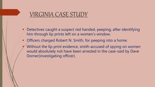 VIRGINIA CASE STUDY
 Detectives caught a suspect red handed, peeping, after identifying
him through lip prints left on a women’s window.
 Officers charged Robert N. Smith, for peeping into a home.
 Without the lip print evidence, smith-accused of spying on women
would absolutely not have been arrested in the case-said by Dave
Dorner(investigating officer).
 
