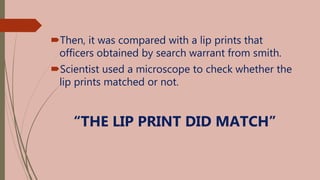 Then, it was compared with a lip prints that
officers obtained by search warrant from smith.
Scientist used a microscope to check whether the
lip prints matched or not.
“THE LIP PRINT DID MATCH”
 