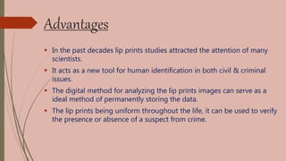 Advantages
 In the past decades lip prints studies attracted the attention of many
scientists.
 It acts as a new tool for human identification in both civil & criminal
issues.
 The digital method for analyzing the lip prints images can serve as a
ideal method of permanently storing the data.
 The lip prints being uniform throughout the life, it can be used to verify
the presence or absence of a suspect from crime.
 