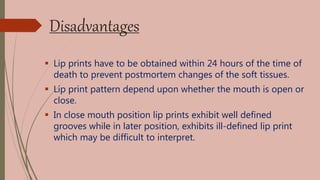 Disadvantages
 Lip prints have to be obtained within 24 hours of the time of
death to prevent postmortem changes of the soft tissues.
 Lip print pattern depend upon whether the mouth is open or
close.
 In close mouth position lip prints exhibit well defined
grooves while in later position, exhibits ill-defined lip print
which may be difficult to interpret.
 