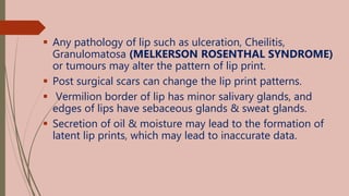  Any pathology of lip such as ulceration, Cheilitis,
Granulomatosa (MELKERSON ROSENTHAL SYNDROME)
or tumours may alter the pattern of lip print.
 Post surgical scars can change the lip print patterns.
 Vermilion border of lip has minor salivary glands, and
edges of lips have sebaceous glands & sweat glands.
 Secretion of oil & moisture may lead to the formation of
latent lip prints, which may lead to inaccurate data.
 