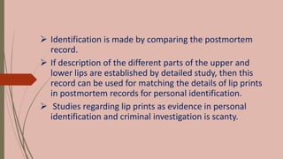  Identification is made by comparing the postmortem
record.
 If description of the different parts of the upper and
lower lips are established by detailed study, then this
record can be used for matching the details of lip prints
in postmortem records for personal identification.
 Studies regarding lip prints as evidence in personal
identification and criminal investigation is scanty.
 