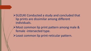 SUZUKI Conducted a study and concluded that
lip prints are dissimilar among different
individuals.
Most common lip print pattern among male &
female -intersected type.
Least common lip print-reticular pattern.
 