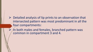  Detailed analysis of lip prints to an observation that
intersected pattern was most predominant in all the
four compartments:
 In both males and females, branched pattern was
common in compartment 3 and 4.
 