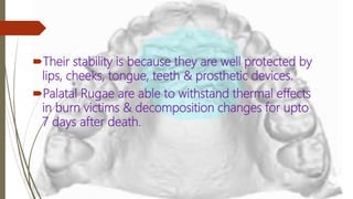 Their stability is because they are well protected by
lips, cheeks, tongue, teeth & prosthetic devices.
Palatal Rugae are able to withstand thermal effects
in burn victims & decomposition changes for upto
7 days after death.
 