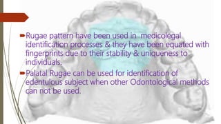 Rugae pattern have been used in medicolegal
identification processes & they have been equated with
fingerprints due to their stability & uniqueness to
individuals.
Palatal Rugae can be used for identification of
edentulous subject when other Odontological methods
can not be used.
 