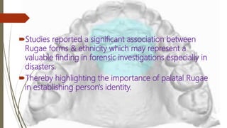 Studies reported a significant association between
Rugae forms & ethnicity which may represent a
valuable finding in forensic investigations especially in
disasters.
Thereby highlighting the importance of palatal Rugae
in establishing person's identity.
 