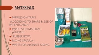 MATERIALS
IMPRESSION TRAYS
(ACCORDING TO SHAPE & SIZE OF
PATIENTS ARCH)
IMPRESSION MATERIAL-
ALGINATE
 RUBBER BOWL
MIXING SPATULA
WATER FOR ALGINATE MIXING
 