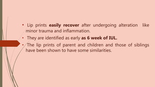 • Lip prints easily recover after undergoing alteration like
minor trauma and inflammation.
• They are identified as early as 6 week of IUL.
• The lip prints of parent and children and those of siblings
have been shown to have some similarities.
 