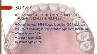 SURVEY
COMPARISON IN DIFFERENT SHAPES OF
RUGAE IN MALES & FEMALES :
Out of the total 8695 Rugae found in 1000 individuals
33.1% of total Rugae shape=curve type were maximum
Wave type=27.9%
Straight type=25%
Circular type=2.3%
 