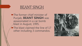 BEANT SINGH
The former chief minister of
Punjab, BEANT SINGH was
assassinated in a car bomb
blast in August, 1995.
The blast claimed the line of 17
other including 3 commandos.
 