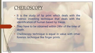 CHEILOSCOPY
• It is the study of lip print which deals with the
forensic investing technique that deals with the
identification of human based lip traces.
• They have to be obtained within 24hr of the time of
death.
• Cheiloscopy technique is equal in value with other
forensic technique like finger prints.
 