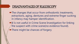 DISADVANTAGES OF RUGOSCOPY
The changes that occur from orthodontic treatments,
extractions, aging, dentures and extreme finger sucking
in infancy may hamper identification.
It is not useful in Crime Scene Investigation for linking
the suspect with crime scene(no evidence found).
There might be chances of forgery.
 