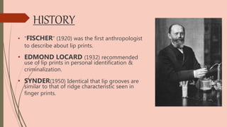 HISTORY
• “FISCHER” (1920) was the first anthropologist
to describe about lip prints.
• EDMOND LOCARD (1932) recommended
use of lip prints in personal identification &
criminalization.
• SYNDER(1950) Identical that lip grooves are
similar to that of ridge characteristic seen in
finger prints.
 