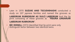 • Later in 1970 SUZUKI AND TSCUSHIHASHI conducted a
study on 107 japnese families and named the grooves as
LABIORUM RUBRORUM AS SULCI LABIORUM And the lip
print consisting of these grooves as “FIGURA LINEARUM
LABIORUM RUBRORUM”.
• MC DONELL (1972) Identified that lip print were only
distinguish factor between two identical twins.
 