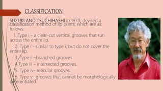 CLASSIFICATION
SUZUKI AND TSUCHIHASHI In 1970, devised a
classification method of lip prints, which are as
follows:
1. Type i - a clear-cut vertical grooves that run
across the entire lip.
2. Type i’- similar to type i, but do not cover the
entire lip.
3. Type ii –branched grooves.
4.Type iii – intersected grooves.
5. Type iv- reticular grooves.
6. Type v- grooves that cannot be morphologically
differentiated.
 