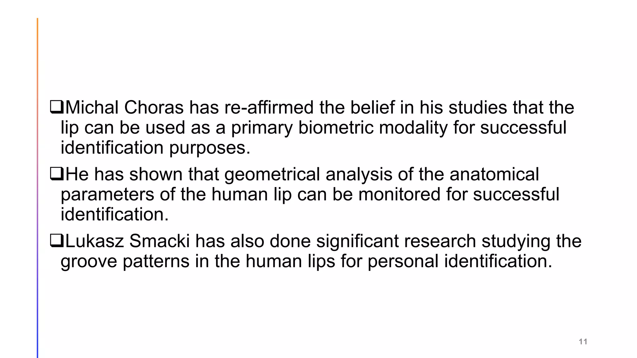Michal Choras has re-affirmed the belief in his studies that the
lip can be used as a primary biometric modality for successful
identification purposes.
He has shown that geometrical analysis of the anatomical
parameters of the human lip can be monitored for successful
identification.
Lukasz Smacki has also done significant research studying the
groove patterns in the human lips for personal identification.
11
 