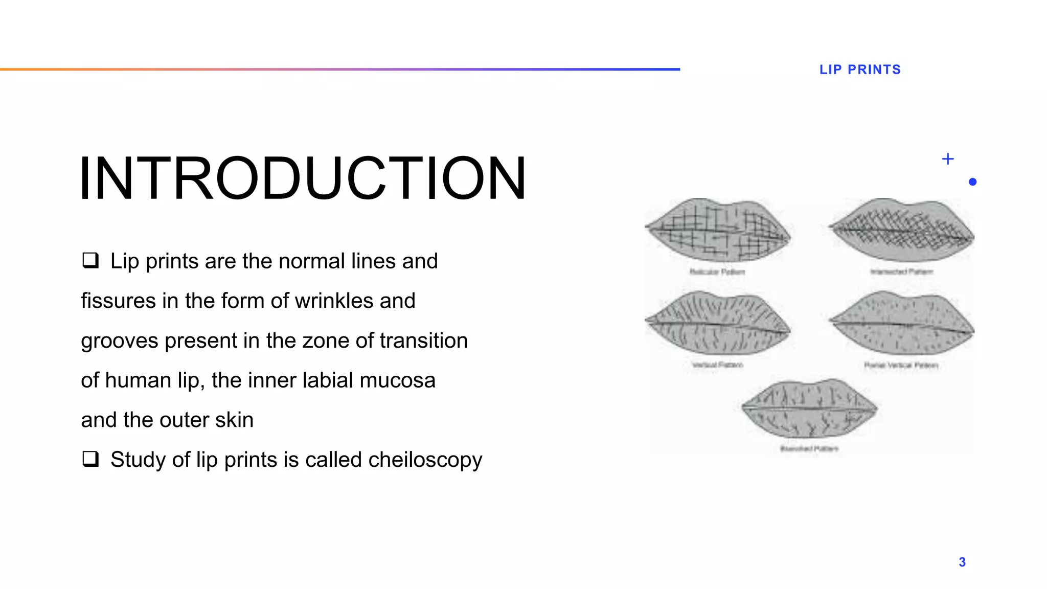 INTRODUCTION
 Lip prints are the normal lines and
fissures in the form of wrinkles and
grooves present in the zone of transition
of human lip, the inner labial mucosa
and the outer skin
 Study of lip prints is called cheiloscopy
LIP PRINTS
3
 