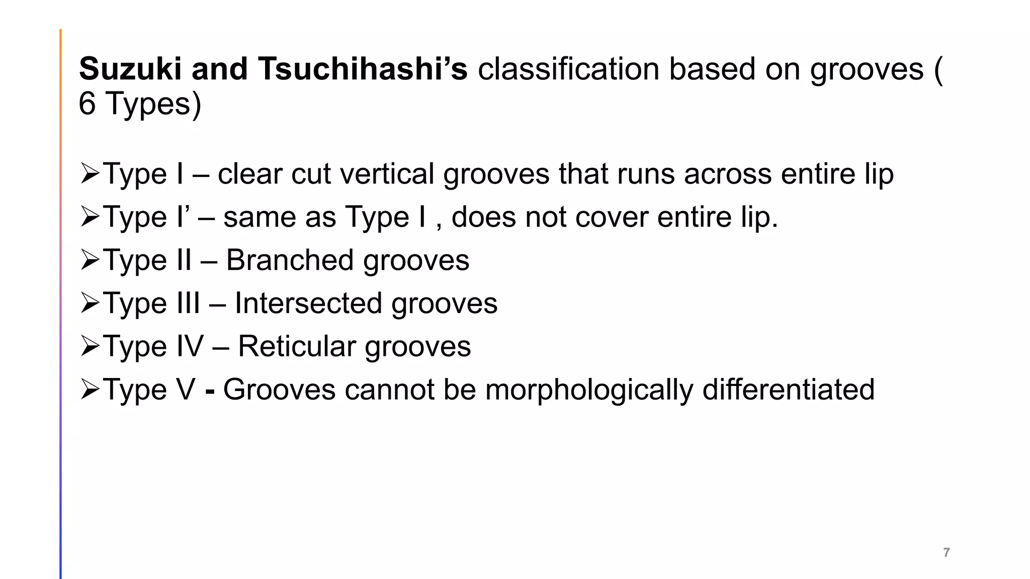 Suzuki and Tsuchihashi’s classification based on grooves (
6 Types)
Type I – clear cut vertical grooves that runs across entire lip
Type I’ – same as Type I , does not cover entire lip.
Type II – Branched grooves
Type III – Intersected grooves
Type IV – Reticular grooves
Type V - Grooves cannot be morphologically differentiated
7
 