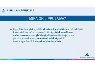 Lippulaivoissa yhdistyvät korkeatasoinen tutkimus, taloudellista
kasvua tukeva ja/tai muu merkittävä yhteiskunnallinen
vaikuttavuus, vahva yhteistyö elinkeinoelämän ja muun
yhteiskunnan kanssa, muuntautumiskyky sekä
taustaorganisaatioiden vahva sitoutuminen.
MIKÄ ON LIPPULAIVA?
 