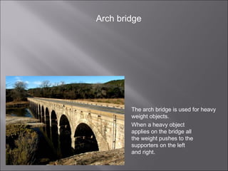 The arch bridge is used for heavy weight objects.  When a heavy object applies on the bridge all the weight pushes to the supporters on the left and right. Arch bridge 