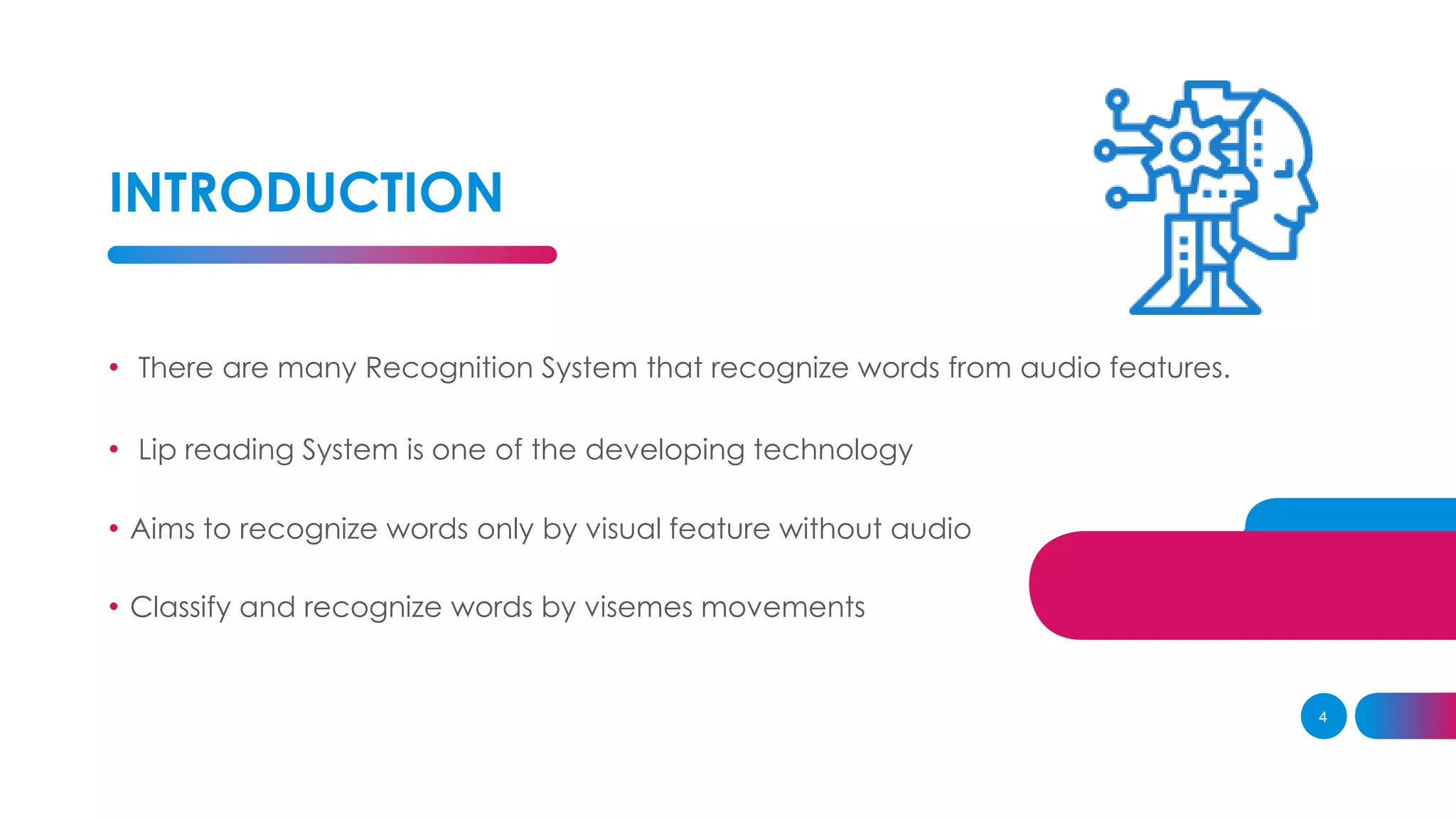 INTRODUCTION
4
• There are many Recognition System that recognize words from audio features.
• Lip reading System is one of the developing technology
• Aims to recognize words only by visual feature without audio
• Classify and recognize words by visemes movements
 
