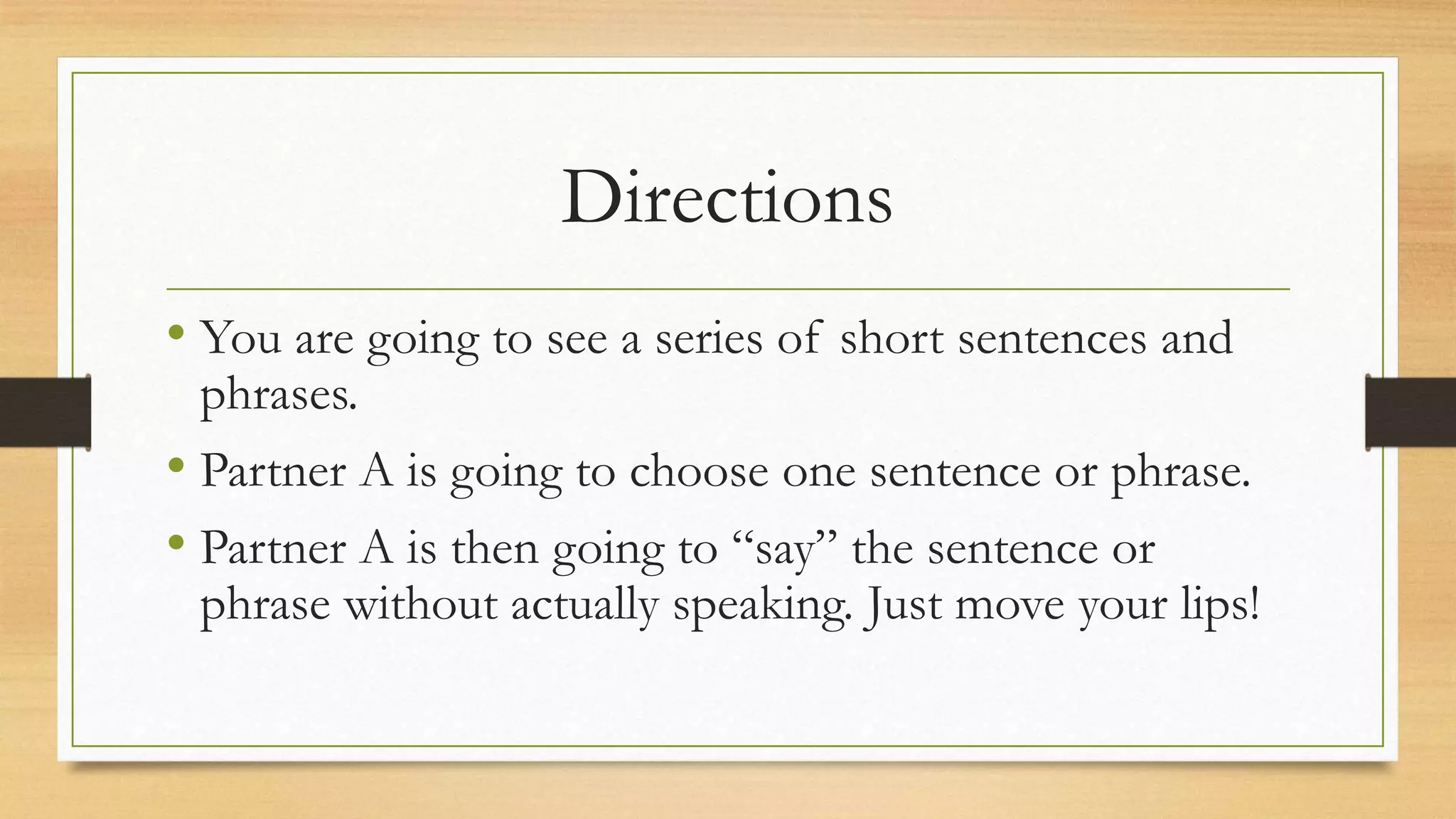 Directions
• You are going to see a series of short sentences and
phrases.
• Partner A is going to choose one sentence or phrase.
• Partner A is then going to “say” the sentence or
phrase without actually speaking. Just move your lips!