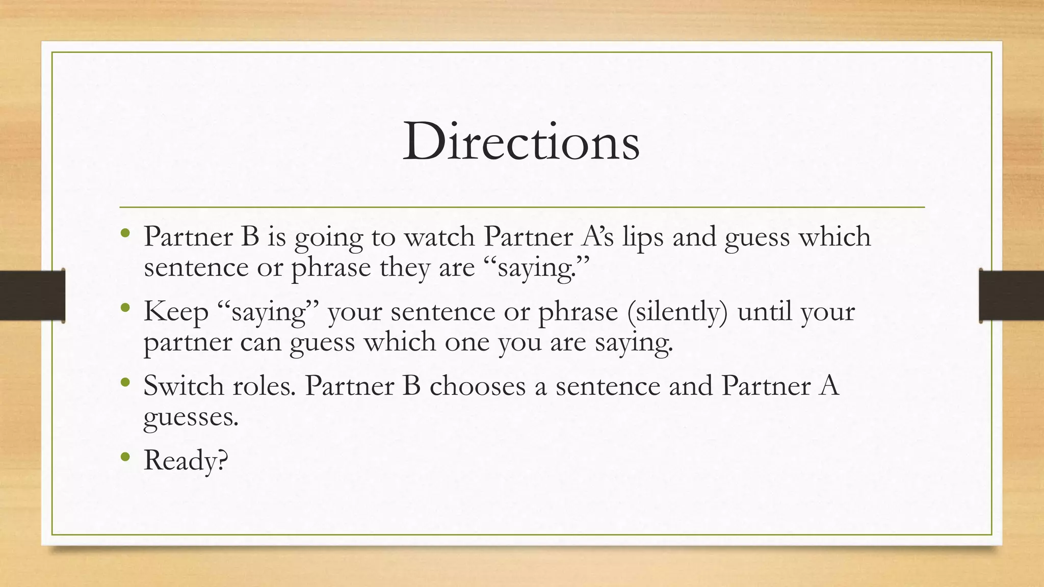 Directions
• Partner B is going to watch Partner A’s lips and guess which
sentence or phrase they are “saying.”
• Keep “saying” your sentence or phrase (silently) until your
partner can guess which one you are saying.
• Switch roles. Partner B chooses a sentence and Partner A
guesses.
• Ready?