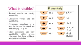 • Stressed vowels are mostly
identifiable
• Unstressed vowels are not
identifiable.
• Consonants articulated at or
near the back of the mouth are
invisible (e.g., k, g, h).
• Other consonants are only
identifiable within groups
(visemes) that have different
places of articulation.
What is visible?
 