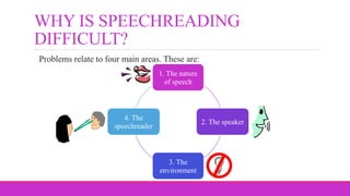 WHY IS SPEECHREADING
DIFFICULT?
Problems relate to four main areas. These are:
1. The nature
of speech
2. The speaker
3. The
environment
4. The
speechreader
 