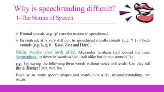 1-The Nature of Speech
 Frontal sounds (e.g. ‘p’) are the easiest to speechread.
 In contrast, it is very difficult to speechread middle sounds (e.g. ‘t’) or back
sounds (e.g. k, g, h - Kate, Gate and Hate) .
Many words also look alike. Alexander Graham Bell coined the term
‘homophene’ to describe words which look alike but do not sound alike.
e.g. Try saying the following three words without voice to friends. Can they tell
the difference? pat, mat, bat
Because so many speech shapes and words look alike, misunderstandings can
occur.
Why is speechreading difficult?
 