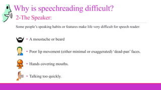 • A moustache or beard
• Poor lip movement (either minimal or exaggerated) ‘dead-pan’ faces.
• Hands covering mouths.
• Talking too quickly.
Why is speechreading difficult?
2-The Speaker:
Some people’s speaking habits or features make life very difficult for speech reader:
 