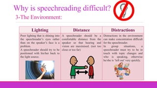 Why is speechreading difficult?
3-The Environment:
Lighting Distance Distractions
Poor lighting that is shining into
the speechreader’s eyes rather
than on the speaker’s face is a
problem.
A speechreader should try to be
positioned with his/her back to
the light source.
A speechreader should be a
comfortable distance from the
speaker so that hearing and
vision are maximised. (not too
close or too far)
Distractions in the environment
can make concentration difficult
for the speechreader.
In group situations, a
speechreader must try to be in
touch with topic changes and
who is speaking, otherwise
he/she is ‘left out’ very quickly.
 