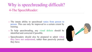 o The innate ability to speechread varies from person to
person. This can only be improved to a certain extent by
training.
o To help speechreading, any visual defects should be
identified and corrected if possible.
o Speechreaders should also be prepared to admit when
they have not understood, rather than passively pretend
they have.
Why is speechreading difficult?
4-The SpeechReader:
 