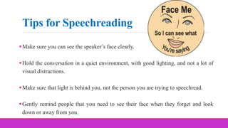 Tips for Speechreading
Make sure you can see the speaker’s face clearly.
Hold the conversation in a quiet environment, with good lighting, and not a lot of
visual distractions.
Make sure that light is behind you, not the person you are trying to speechread.
Gently remind people that you need to see their face when they forget and look
down or away from you.
 