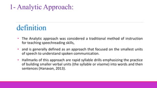 • The Analytic approach was considered a traditional method of instruction
for teaching speechreading skills,
• and is generally defined as an approach that focused on the smallest units
of speech to understand spoken communication.
• Hallmarks of this approach are rapid syllable drills emphasizing the practice
of building smaller verbal units (the syllable or viseme) into words and then
sentences (Hanavan, 2013).
definition
1- Analytic Approach:
 
