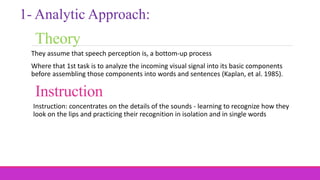 Theory
They assume that speech perception is, a bottom-up process
Where that 1st task is to analyze the incoming visual signal into its basic components
before assembling those components into words and sentences (Kaplan, et al. 1985).
1- Analytic Approach:
Instruction
Instruction: concentrates on the details of the sounds - learning to recognize how they
look on the lips and practicing their recognition in isolation and in single words
 