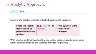 Exercises:
• Some of the practices include syllable discrimination exercises,
• With practice and improved proficiency, similar exercises can be done using
words selected based on the syllables intended for practice.
1- Analytic Approach:
where the speech-
reader would be
presented with two
syllables:
(e.g., “GA-BA” or
“BA-BA”)
two syllables were
the same or
different
 
