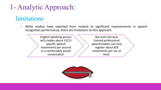 limitations
• While studies have reported from modest to significant improvements in speech
recognition performance, there are limitations to this approach.
1- Analytic Approach:
English-speaking person
will creates about 13/15
specific speech
movements per second
in a comfortably paced
conversation
But even the best
trained professional
speechreaders can only
register about 8/9
movements per sec at
most.
 