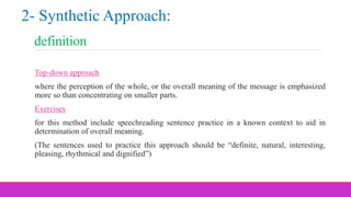 definition
Top-down approach
where the perception of the whole, or the overall meaning of the message is emphasized
more so than concentrating on smaller parts.
Exercises
for this method include speechreading sentence practice in a known context to aid in
determination of overall meaning.
(The sentences used to practice this approach should be “definite, natural, interesting,
pleasing, rhythmical and dignified”)
2- Synthetic Approach:
 