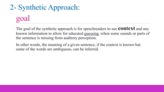 goal
The goal of the synthetic approach is for speechreaders to use context and any
known information to allow for educated guessing, when some sounds or parts of
the sentence is missing from auditory perception.
In other words, the meaning of a given sentence, if the context is known but
some of the words are ambiguous, can be inferred.
2- Synthetic Approach:
 