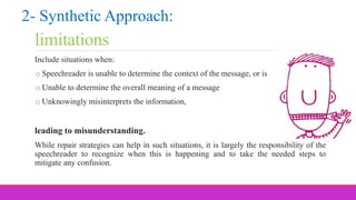 limitations
Include situations when:
o Speechreader is unable to determine the context of the message, or is
o Unable to determine the overall meaning of a message
o Unknowingly misinterprets the information,
leading to misunderstanding.
While repair strategies can help in such situations, it is largely the responsibility of the
speechreader to recognize when this is happening and to take the needed steps to
mitigate any confusion.
2- Synthetic Approach:
 