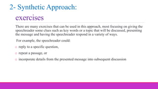 exercises
There are many exercises that can be used in this approach, most focusing on giving the
speechreader some clues such as key words or a topic that will be discussed, presenting
the message and having the speechreader respond in a variety of ways.
For example, the speechreader could:
o reply to a specific question,
o repeat a passage, or
o incorporate details from the presented message into subsequent discussion
2- Synthetic Approach:
 
