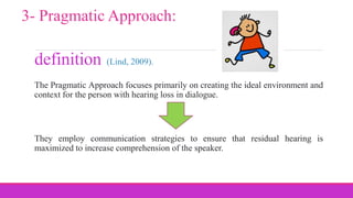 definition
The Pragmatic Approach focuses primarily on creating the ideal environment and
context for the person with hearing loss in dialogue.
They employ communication strategies to ensure that residual hearing is
maximized to increase comprehension of the speaker.
3- Pragmatic Approach:
(Lind, 2009).
 