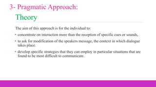 Theory
The aim of this approach is for the individual to:
• concentrate on interaction more than the reception of specific cues or sounds,
• to ask for modification of the speakers message, the context in which dialogue
takes place.
• develop specific strategies that they can employ in particular situations that are
found to be most difficult to communicate.
3- Pragmatic Approach:
 