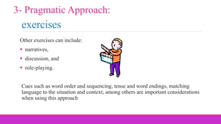 exercises
Other exercises can include:
 narratives,
 discussion, and
 role-playing.
Cues such as word order and sequencing, tense and word endings, matching
language to the situation and context, among others are important considerations
when using this approach
3- Pragmatic Approach:
 