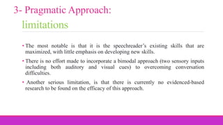 limitations
• The most notable is that it is the speechreader’s existing skills that are
maximized, with little emphasis on developing new skills.
• There is no effort made to incorporate a bimodal approach (two sensory inputs
including both auditory and visual cues) to overcoming conversation
difficulties.
• Another serious limitation, is that there is currently no evidenced-based
research to be found on the efficacy of this approach.
3- Pragmatic Approach:
 