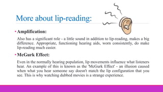 More about lip-reading:
•Amplification:
Also has a significant role - a little sound in addition to lip-reading, makes a big
difference. Appropriate, functioning hearing aids, worn consistently, do make
lip-reading much easier.
•McGurk Effect:
Even in the normally hearing population, lip movements influence what listeners
hear. An example of this is known as the 'McGurk Effect' - an illusion caused
when what you hear someone say doesn't match the lip configuration that you
see. This is why watching dubbed movies is a strange experience.
 